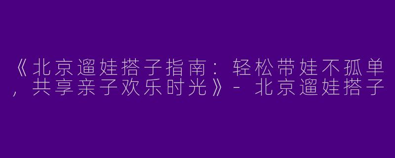 《北京遛娃搭子指南：轻松带娃不孤单，共享亲子欢乐时光》-北京遛娃搭子