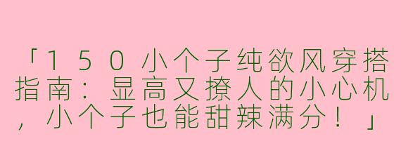 「150小个子纯欲风穿搭指南：显高又撩人的小心机，小个子也能甜辣满分！」