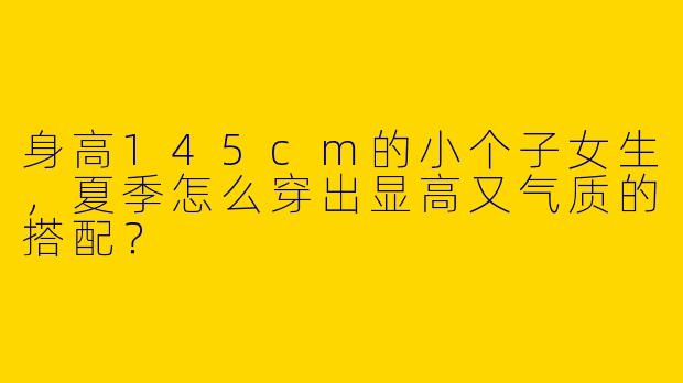 身高145cm的小个子女生，夏季怎么穿出显高又气质的搭配？