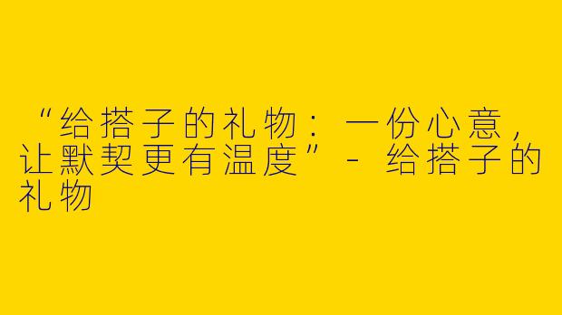 “给搭子的礼物：一份心意，让默契更有温度”-给搭子的礼物