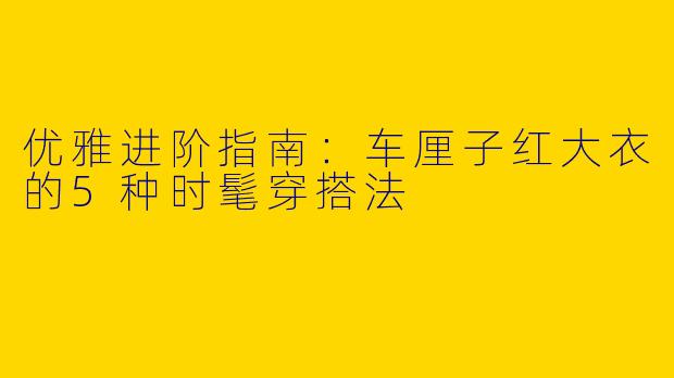 优雅进阶指南：车厘子红大衣的5种时髦穿搭法