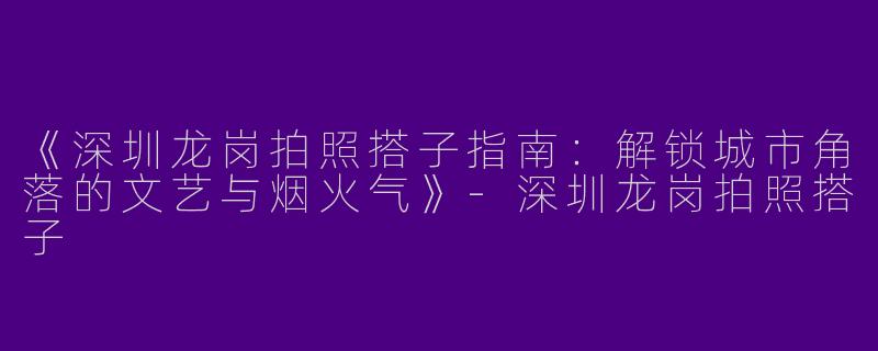 《深圳龙岗拍照搭子指南：解锁城市角落的文艺与烟火气》-深圳龙岗拍照搭子