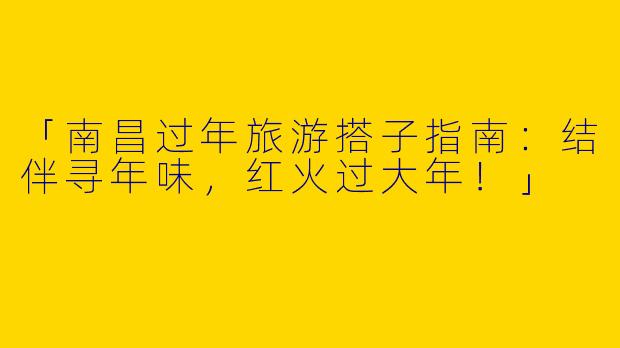 「南昌过年旅游搭子指南：结伴寻年味，红火过大年！」