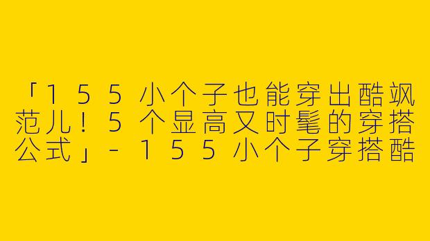 「155小个子也能穿出酷飒范儿！5个显高又时髦的穿搭公式」-155小个子穿搭酷