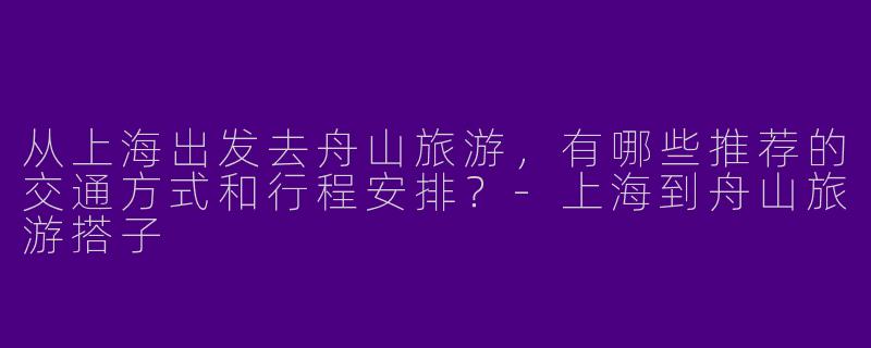 从上海出发去舟山旅游，有哪些推荐的交通方式和行程安排？-上海到舟山旅游搭子