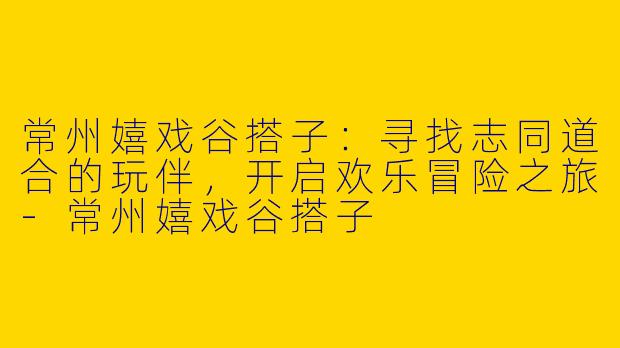 常州嬉戏谷搭子：寻找志同道合的玩伴，开启欢乐冒险之旅