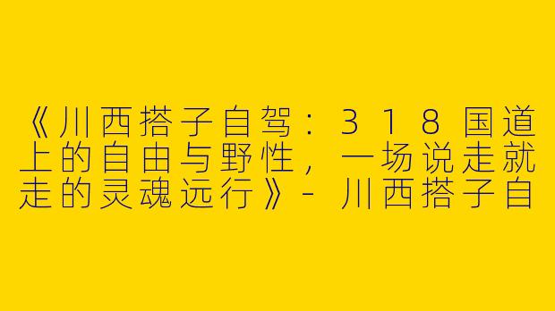 《川西搭子自驾：318国道上的自由与野性，一场说走就走的灵魂远行》-川西搭子自驾