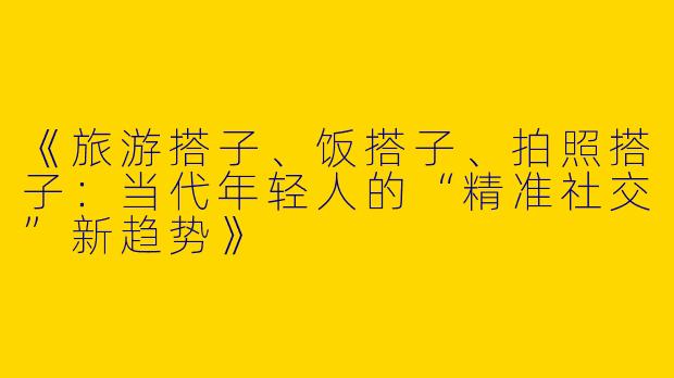 《旅游搭子、饭搭子、拍照搭子：当代年轻人的“精准社交”新趋势》