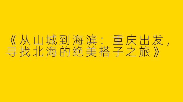 《从山城到海滨：重庆出发，寻找北海的绝美搭子之旅》