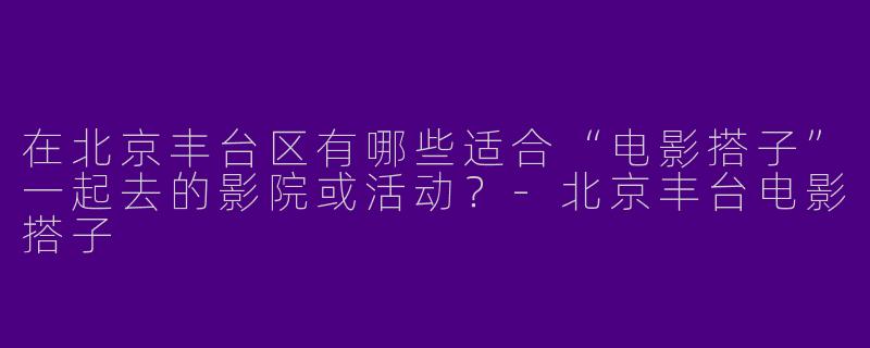 在北京丰台区有哪些适合“电影搭子”一起去的影院或活动？-北京丰台电影搭子