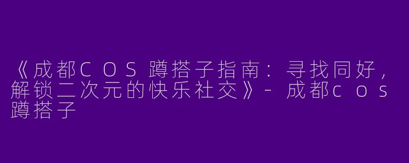 《成都COS蹲搭子指南：寻找同好，解锁二次元的快乐社交》