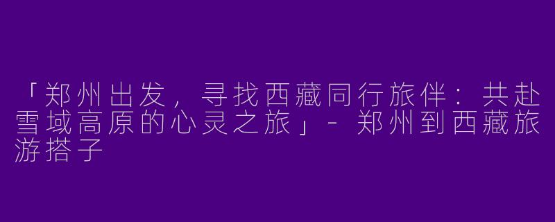「郑州出发，寻找西藏同行旅伴：共赴雪域高原的心灵之旅」-郑州到西藏旅游搭子