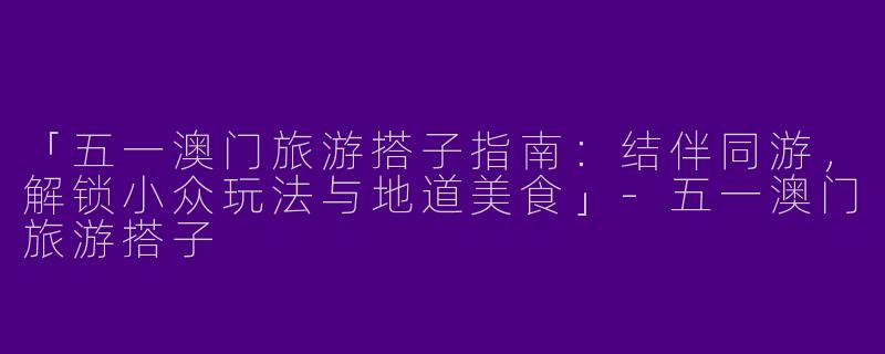 「五一澳门旅游搭子指南：结伴同游，解锁小众玩法与地道美食」-五一澳门旅游搭子