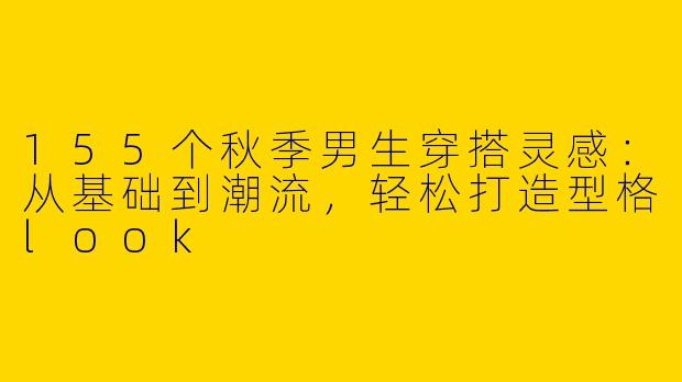 155个秋季男生穿搭灵感：从基础到潮流，轻松打造型格look