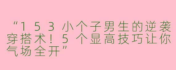 “153小个子男生的逆袭穿搭术！5个显高技巧让你气场全开”