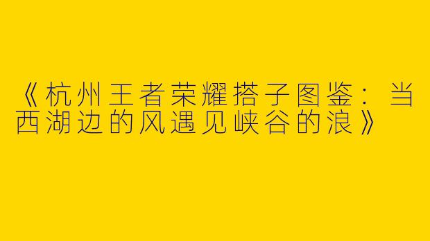 《杭州王者荣耀搭子图鉴：当西湖边的风遇见峡谷的浪》