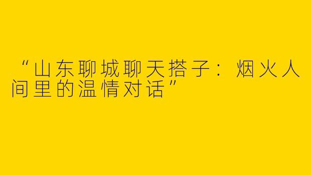 “山东聊城聊天搭子：烟火人间里的温情对话”