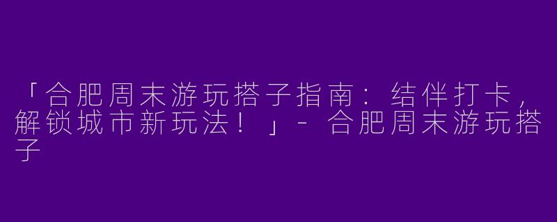 「合肥周末游玩搭子指南：结伴打卡，解锁城市新玩法！」-合肥周末游玩搭子
