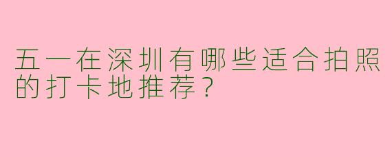 五一在深圳有哪些适合拍照的打卡地推荐？