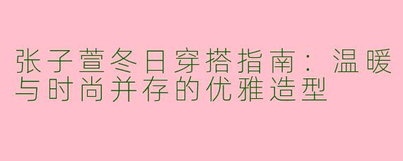 张子萱冬日穿搭指南：温暖与时尚并存的优雅造型