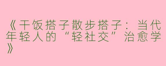 《干饭搭子散步搭子：当代年轻人的“轻社交”治愈学》