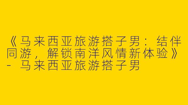 《马来西亚旅游搭子男：结伴同游，解锁南洋风情新体验》-马来西亚旅游搭子男