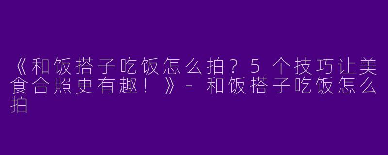 《和饭搭子吃饭怎么拍？5个技巧让美食合照更有趣！》-和饭搭子吃饭怎么拍