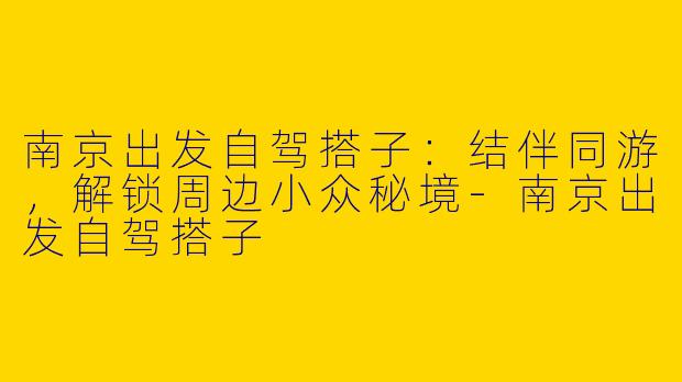 南京出发自驾搭子：结伴同游，解锁周边小众秘境-南京出发自驾搭子