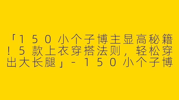 「150小个子博主显高秘籍！5款上衣穿搭法则，轻松穿出大长腿」-150小个子博主上衣穿搭