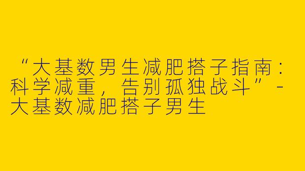 “大基数男生减肥搭子指南：科学减重，告别孤独战斗”-大基数减肥搭子男生