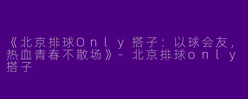 《北京排球Only搭子：以球会友，热血青春不散场》-北京排球only搭子