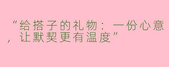 “给搭子的礼物：一份心意，让默契更有温度”