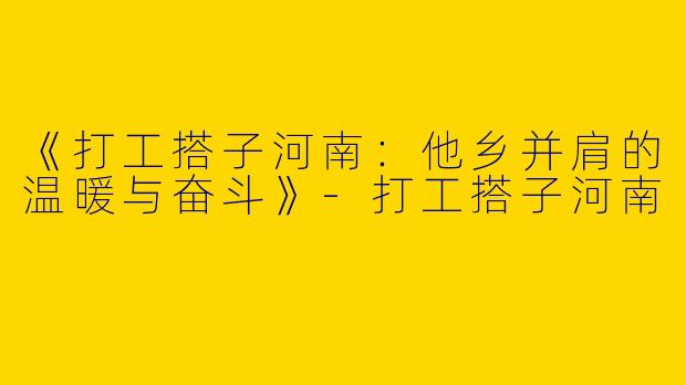 《打工搭子河南：他乡并肩的温暖与奋斗》-打工搭子河南