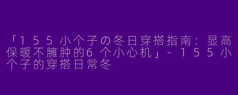 「155小个子の冬日穿搭指南：显高保暖不臃肿的6个小心机」-155小个子的穿搭日常冬