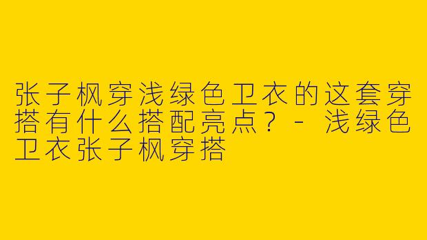 张子枫穿浅绿色卫衣的这套穿搭有什么搭配亮点？