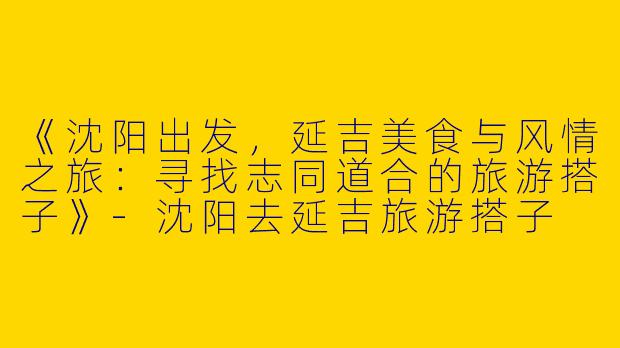 《沈阳出发，延吉美食与风情之旅：寻找志同道合的旅游搭子》-沈阳去延吉旅游搭子