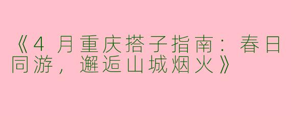《4月重庆搭子指南：春日同游，邂逅山城烟火》