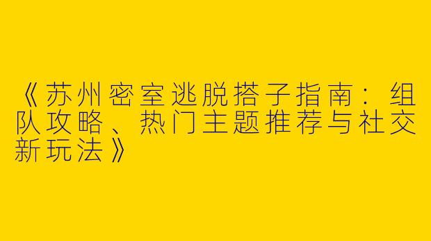 《苏州密室逃脱搭子指南：组队攻略、热门主题推荐与社交新玩法》