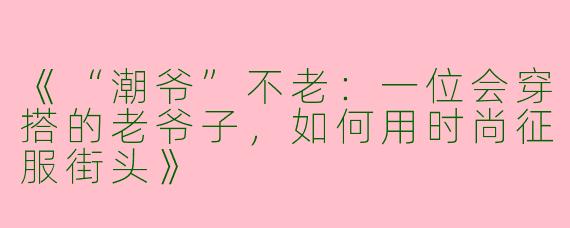 《“潮爷”不老：一位会穿搭的老爷子，如何用时尚征服街头》