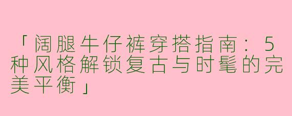 「阔腿牛仔裤穿搭指南：5种风格解锁复古与时髦的完美平衡」
