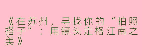 《在苏州，寻找你的“拍照搭子”：用镜头定格江南之美》