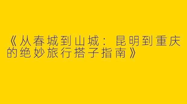 《从春城到山城：昆明到重庆的绝妙旅行搭子指南》