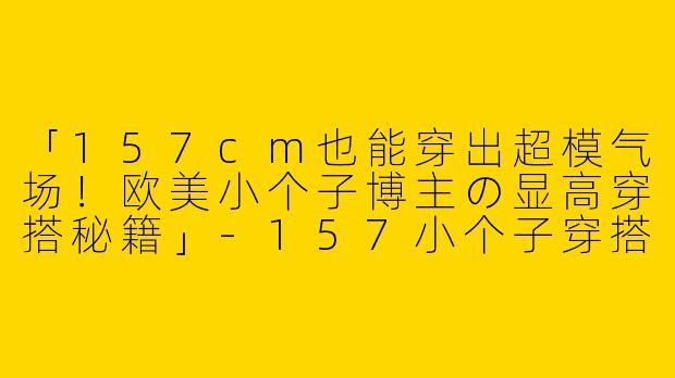 「157cm也能穿出超模气场！欧美小个子博主の显高穿搭秘籍」-157小个子穿搭博主欧美