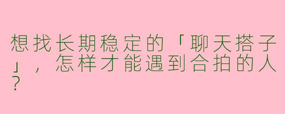 想找长期稳定的「聊天搭子」，怎样才能遇到合拍的人？