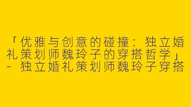 「优雅与创意的碰撞：独立婚礼策划师魏玲子的穿搭哲学」-独立婚礼策划师魏玲子穿搭
