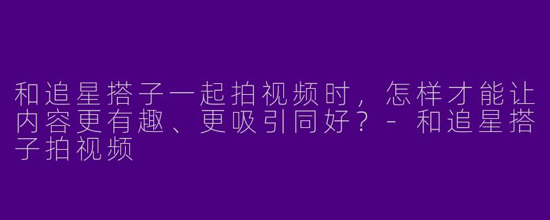 和追星搭子一起拍视频时，怎样才能让内容更有趣、更吸引同好？