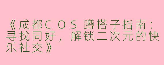 《成都COS蹲搭子指南：寻找同好，解锁二次元的快乐社交》