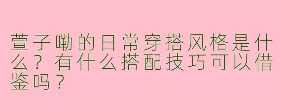 萱子嘞的日常穿搭风格是什么？有什么搭配技巧可以借鉴吗？