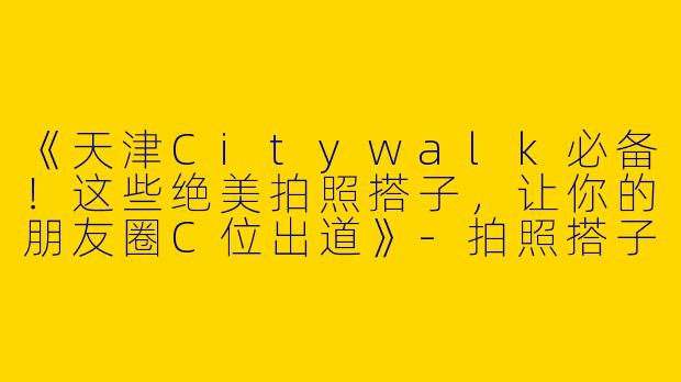 《天津Citywalk必备！这些绝美拍照搭子，让你的朋友圈C位出道》-拍照搭子天津