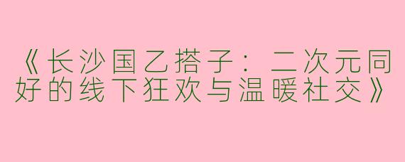 《长沙国乙搭子：二次元同好的线下狂欢与温暖社交》